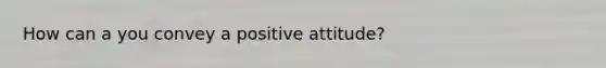 How can a you convey a positive attitude?