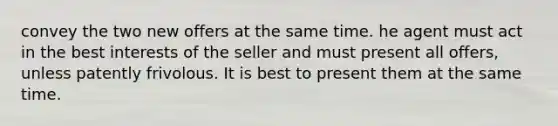 convey the two new offers at the same time. he agent must act in the best interests of the seller and must present all offers, unless patently frivolous. It is best to present them at the same time.