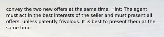 convey the two new offers at the same time. Hint: The agent must act in the best interests of the seller and must present all offers, unless patently frivolous. It is best to present them at the same time.