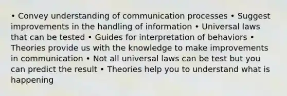 • Convey understanding of communication processes • Suggest improvements in the handling of information • Universal laws that can be tested • Guides for interpretation of behaviors • Theories provide us with the knowledge to make improvements in communication • Not all universal laws can be test but you can predict the result • Theories help you to understand what is happening