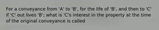 For a conveyance from 'A' to 'B', for the life of 'B', and then to 'C' if 'C' out lives 'B'; what is 'C's interest in the property at the time of the original conveyance is called