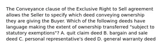 The Conveyance clause of the Exclusive Right to Sell agreement allows the Seller to specify which deed conveying ownership they are giving the Buyer. Which of the following deeds have language making the extent of ownership transferred "subject to statutory exemptions"? A. quit claim deed B. bargain and sale deed C. personal representative's deed D. general warranty deed