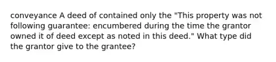 conveyance A deed of contained only the "This property was not following guarantee: encumbered during the time the grantor owned it of deed except as noted in this deed." What type did the grantor give to the grantee?