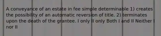 A conveyance of an estate in fee simple determinable 1) creates the possibility of an automatic reversion of title. 2) terminates upon the death of the grantee. I only II only Both I and II Neither I nor II