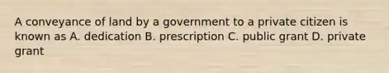 A conveyance of land by a government to a private citizen is known as A. dedication B. prescription C. public grant D. private grant