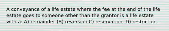 A conveyance of a life estate where the fee at the end of the life estate goes to someone other than the grantor is a life estate with a: A) remainder (B) reversion C) reservation. D) restriction.