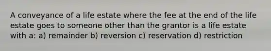 A conveyance of a life estate where the fee at the end of the life estate goes to someone other than the grantor is a life estate with a: a) remainder b) reversion c) reservation d) restriction