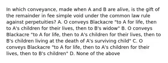 In which conveyance, made when A and B are alive, is the gift of the remainder in fee simple void under the common law rule against perpetuities? A. O conveys Blackacre "to A for life, then to A's children for their lives, then to B's widow" B. O conveys Blackacre "to A for life, then to A's children for their lives, then to B's children living at the death of A's surviving child" C. O conveys Blackacre "to A for life, then to A's children for their lives, then to B's children" D. None of the above