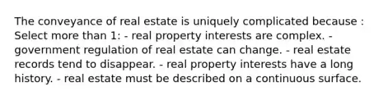 The conveyance of real estate is uniquely complicated because : Select more than 1: - real property interests are complex. - government regulation of real estate can change. - real estate records tend to disappear. - real property interests have a long history. - real estate must be described on a continuous surface.