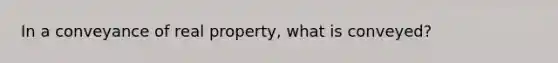 In a conveyance of real property, what is conveyed?