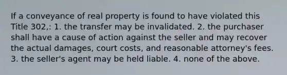 If a conveyance of real property is found to have violated this Title 302,: 1. the transfer may be invalidated. 2. the purchaser shall have a cause of action against the seller and may recover the actual damages, court costs, and reasonable attorney's fees. 3. the seller's agent may be held liable. 4. none of the above.