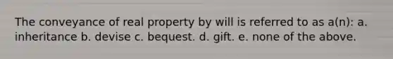 The conveyance of real property by will is referred to as a(n): a. inheritance b. devise c. bequest. d. gift. e. none of the above.