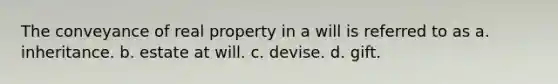 The conveyance of real property in a will is referred to as a. inheritance. b. estate at will. c. devise. d. gift.