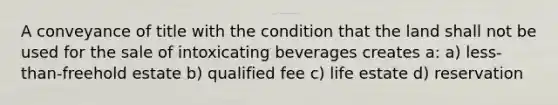 A conveyance of title with the condition that the land shall not be used for the sale of intoxicating beverages creates a: a) less-than-freehold estate b) qualified fee c) life estate d) reservation