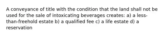 A conveyance of title with the condition that the land shall not be used for the sale of intoxicating beverages creates: a) a less-than-freehold estate b) a qualified fee c) a life estate d) a reservation