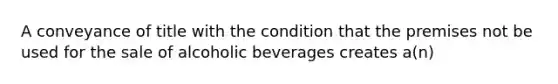 A conveyance of title with the condition that the premises not be used for the sale of alcoholic beverages creates a(n)