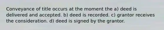 Conveyance of title occurs at the moment the a) deed is delivered and accepted. b) deed is recorded. c) grantor receives the consideration. d) deed is signed by the grantor.