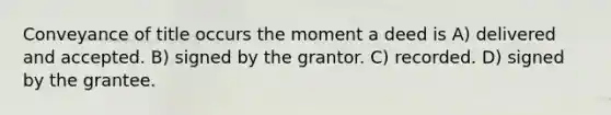 Conveyance of title occurs the moment a deed is A) delivered and accepted. B) signed by the grantor. C) recorded. D) signed by the grantee.