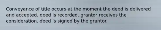 Conveyance of title occurs at the moment the deed is delivered and accepted. deed is recorded. grantor receives the consideration. deed is signed by the grantor.