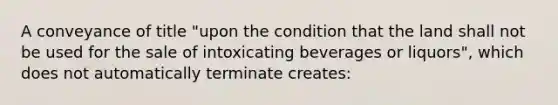 A conveyance of title "upon the condition that the land shall not be used for the sale of intoxicating beverages or liquors", which does not automatically terminate creates: