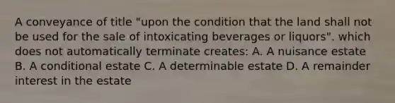 A conveyance of title "upon the condition that the land shall not be used for the sale of intoxicating beverages or liquors". which does not automatically terminate creates: A. A nuisance estate B. A conditional estate C. A determinable estate D. A remainder interest in the estate