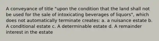 A conveyance of title "upon the condition that the land shall not be used for the sale of intoxicating beverages of liquors", which does not automatically terminate creates: a. a nuisance estate b. A conditional estate c. A determinable estate d. A remainder interest in the estate