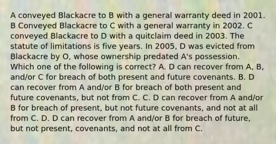 A conveyed Blackacre to B with a general warranty deed in 2001. B Conveyed Blackacre to C with a general warranty in 2002. C conveyed Blackacre to D with a quitclaim deed in 2003. The statute of limitations is five years. In 2005, D was evicted from Blackacre by O, whose ownership predated A's possession. Which one of the following is correct? A. D can recover from A, B, and/or C for breach of both present and future covenants. B. D can recover from A and/or B for breach of both present and future covenants, but not from C. C. D can recover from A and/or B for breach of present, but not future covenants, and not at all from C. D. D can recover from A and/or B for breach of future, but not present, covenants, and not at all from C.