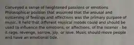 Conveyed a sense of heightened passions or emotions Philosophical position that assumed that the arousal and sustaining of feelings and affections was the primary purpose of music. It held that different musical moods could and should be used to influence the emotions, or affections, of the listener - be it rage, revenge, sorrow, joy, or love. Music should move people and have an emotional tide.