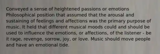 Conveyed a sense of heightened passions or emotions Philosophical position that assumed that the arousal and sustaining of feelings and affections was the primary purpose of music. It held that different musical moods could and should be used to influence the emotions, or affections, of the listener - be it rage, revenge, sorrow, joy, or love. Music should move people and have an emotional tide.