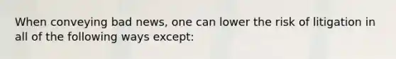 When conveying bad news, one can lower the risk of litigation in all of the following ways except: