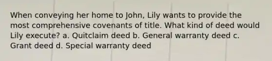 When conveying her home to John, Lily wants to provide the most comprehensive covenants of title. What kind of deed would Lily execute? a. Quitclaim deed b. General warranty deed c. Grant deed d. Special warranty deed