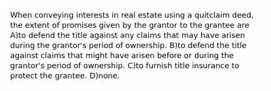 When conveying interests in real estate using a quitclaim deed, the extent of promises given by the grantor to the grantee are A)to defend the title against any claims that may have arisen during the grantor's period of ownership. B)to defend the title against claims that might have arisen before or during the grantor's period of ownership. C)to furnish title insurance to protect the grantee. D)none.