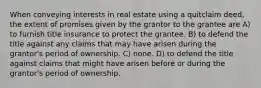 When conveying interests in real estate using a quitclaim deed, the extent of promises given by the grantor to the grantee are A) to furnish title insurance to protect the grantee. B) to defend the title against any claims that may have arisen during the grantor's period of ownership. C) none. D) to defend the title against claims that might have arisen before or during the grantor's period of ownership.