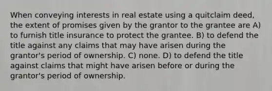 When conveying interests in real estate using a quitclaim deed, the extent of promises given by the grantor to the grantee are A) to furnish title insurance to protect the grantee. B) to defend the title against any claims that may have arisen during the grantor's period of ownership. C) none. D) to defend the title against claims that might have arisen before or during the grantor's period of ownership.