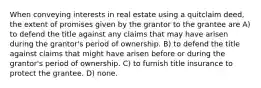 When conveying interests in real estate using a quitclaim deed, the extent of promises given by the grantor to the grantee are A) to defend the title against any claims that may have arisen during the grantor's period of ownership. B) to defend the title against claims that might have arisen before or during the grantor's period of ownership. C) to furnish title insurance to protect the grantee. D) none.