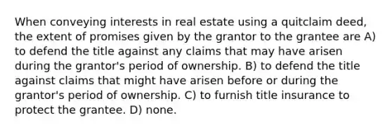 When conveying interests in real estate using a quitclaim deed, the extent of promises given by the grantor to the grantee are A) to defend the title against any claims that may have arisen during the grantor's period of ownership. B) to defend the title against claims that might have arisen before or during the grantor's period of ownership. C) to furnish title insurance to protect the grantee. D) none.