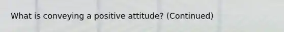 What is conveying a positive attitude? (Continued)