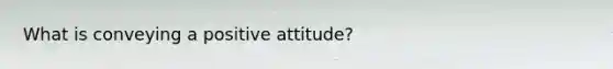 What is conveying a positive attitude?