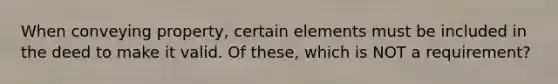 When conveying property, certain elements must be included in the deed to make it valid. Of these, which is NOT a requirement?