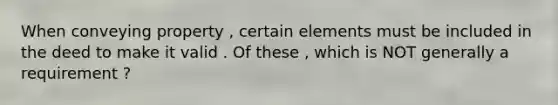 When conveying property , certain elements must be included in the deed to make it valid . Of these , which is NOT generally a requirement ?