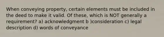 When conveying property, certain elements must be included in the deed to make it valid. Of these, which is NOT generally a requirement? a) acknowledgment b )consideration c) legal description d) words of conveyance