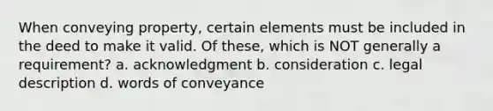 When conveying property, certain elements must be included in the deed to make it valid. Of these, which is NOT generally a requirement? a. acknowledgment b. consideration c. legal description d. words of conveyance