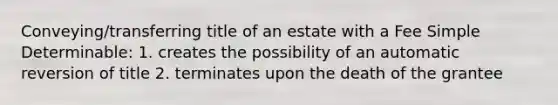 Conveying/transferring title of an estate with a Fee Simple Determinable: 1. creates the possibility of an automatic reversion of title 2. terminates upon the death of the grantee