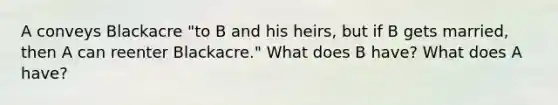 A conveys Blackacre "to B and his heirs, but if B gets married, then A can reenter Blackacre." What does B have? What does A have?