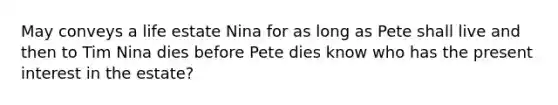 May conveys a life estate Nina for as long as Pete shall live and then to Tim Nina dies before Pete dies know who has the present interest in the estate?