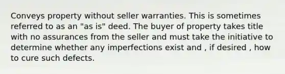 Conveys property without seller warranties. This is sometimes referred to as an "as is" deed. The buyer of property takes title with no assurances from the seller and must take the initiative to determine whether any imperfections exist and , if desired , how to cure such defects.