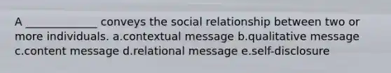 A ​_____________​ conveys the social relationship between two or more individuals. a.contextual message b.qualitative message c.content message d.relational message e.self-disclosure