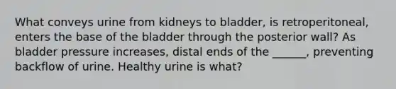 What conveys urine from kidneys to bladder, is retroperitoneal, enters the base of the bladder through the posterior wall? As bladder pressure increases, distal ends of the ______, preventing backflow of urine. Healthy urine is what?