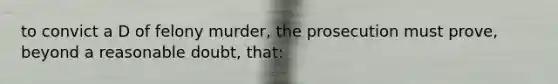 to convict a D of felony murder, the prosecution must prove, beyond a reasonable doubt, that: