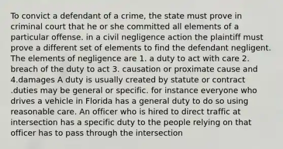 To convict a defendant of a crime, the state must prove in criminal court that he or she committed all elements of a particular offense. in a civil negligence action the plaintiff must prove a different set of elements to find the defendant negligent. The elements of negligence are 1. a duty to act with care 2. breach of the duty to act 3. causation or proximate cause and 4.damages A duty is usually created by statute or contract .duties may be general or specific. for instance everyone who drives a vehicle in Florida has a general duty to do so using reasonable care. An officer who is hired to direct traffic at intersection has a specific duty to the people relying on that officer has to pass through the intersection